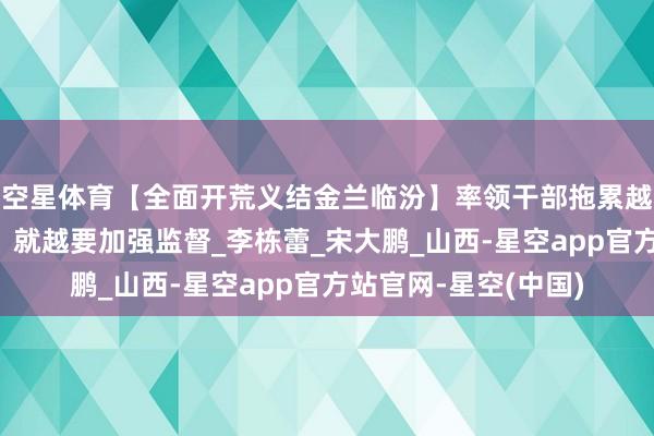 空星体育【全面开荒义结金兰临汾】率领干部拖累越枢纽、岗亭越遑急，就越要加强监督_李栋蕾_宋大鹏_山西-星空app官方站官网-星空(中国)