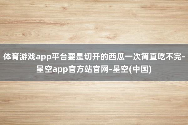 体育游戏app平台要是切开的西瓜一次简直吃不完-星空app官方站官网-星空(中国)