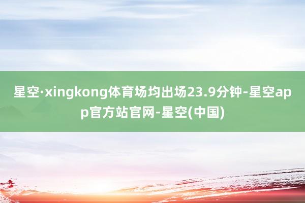 星空·xingkong体育场均出场23.9分钟-星空app官方站官网-星空(中国)