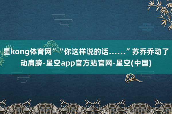 星kong体育网”“你这样说的话……”苏乔乔动了动肩膀-星空app官方站官网-星空(中国)