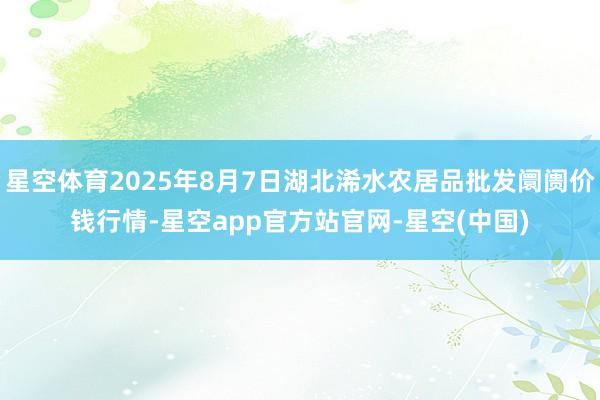 星空体育2025年8月7日湖北浠水农居品批发阛阓价钱行情-星空app官方站官网-星空(中国)