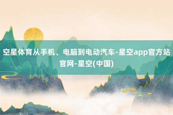 空星体育从手机、电脑到电动汽车-星空app官方站官网-星空(中国)