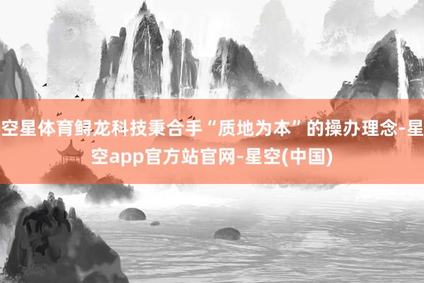 空星体育鲟龙科技秉合手“质地为本”的操办理念-星空app官方站官网-星空(中国)