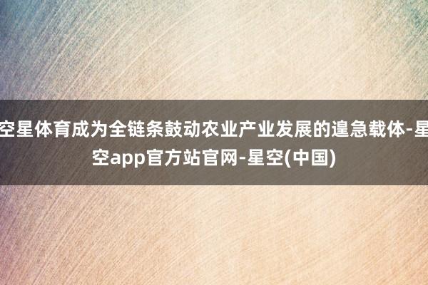 空星体育成为全链条鼓动农业产业发展的遑急载体-星空app官方站官网-星空(中国)