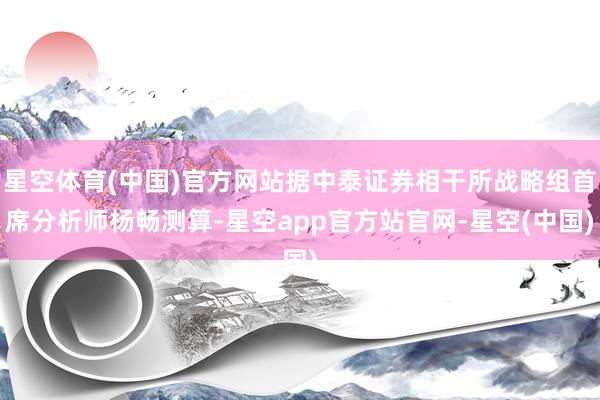 星空体育(中国)官方网站据中泰证券相干所战略组首席分析师杨畅测算-星空app官方站官网-星空(中国)