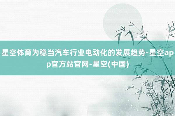 星空体育为稳当汽车行业电动化的发展趋势-星空app官方站官网-星空(中国)