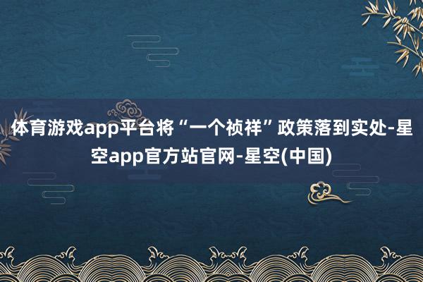 体育游戏app平台将“一个祯祥”政策落到实处-星空app官方站官网-星空(中国)