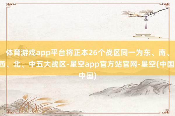 体育游戏app平台将正本26个战区同一为东、南、西、北、中五大战区-星空app官方站官网-星空(中国)