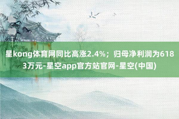 星kong体育网同比高涨2.4%；归母净利润为6183万元-星空app官方站官网-星空(中国)
