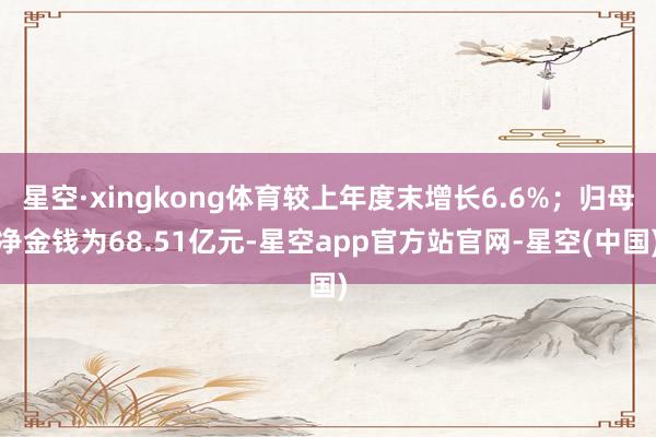 星空·xingkong体育较上年度末增长6.6%；归母净金钱为68.51亿元-星空app官方站官网-星空(中国)