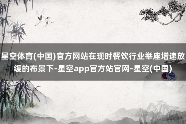 星空体育(中国)官方网站在现时餐饮行业举座增速放缓的布景下-星空app官方站官网-星空(中国)