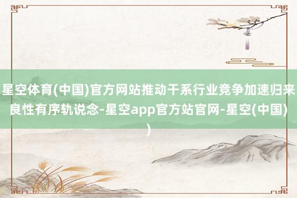 星空体育(中国)官方网站推动干系行业竞争加速归来良性有序轨说念-星空app官方站官网-星空(中国)