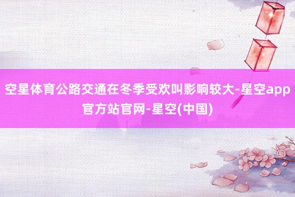空星体育公路交通在冬季受欢叫影响较大-星空app官方站官网-星空(中国)