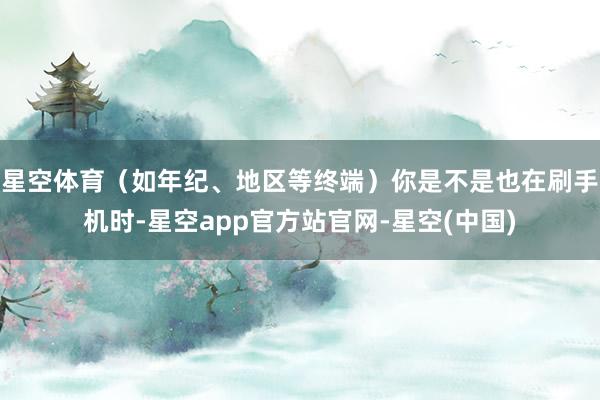 星空体育（如年纪、地区等终端）你是不是也在刷手机时-星空app官方站官网-星空(中国)