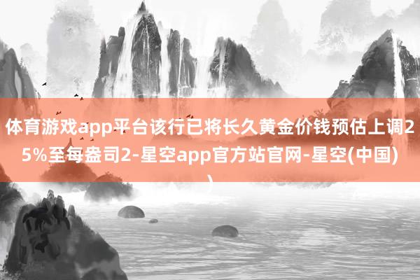 体育游戏app平台该行已将长久黄金价钱预估上调25%至每盎司2-星空app官方站官网-星空(中国)