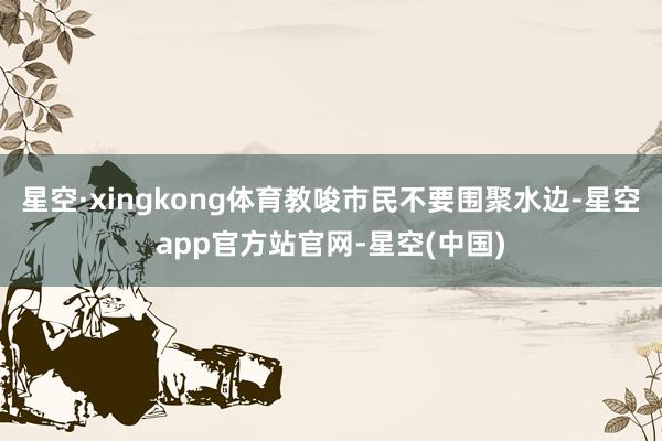星空·xingkong体育教唆市民不要围聚水边-星空app官方站官网-星空(中国)