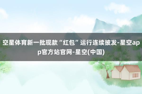 空星体育新一批现款“红包”运行连续披发-星空app官方站官网-星空(中国)