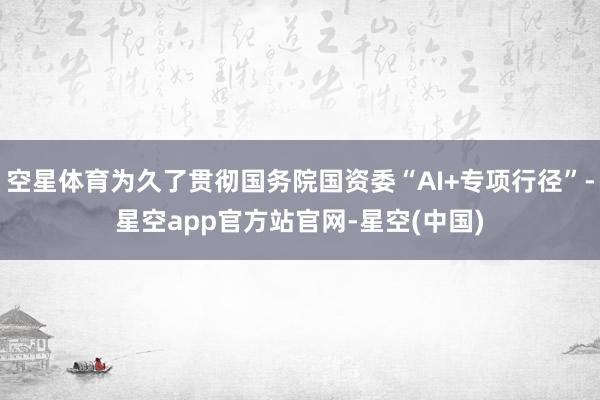 空星体育为久了贯彻国务院国资委“AI+专项行径”-星空app官方站官网-星空(中国)