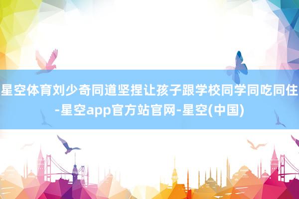 星空体育刘少奇同道坚捏让孩子跟学校同学同吃同住-星空app官方站官网-星空(中国)