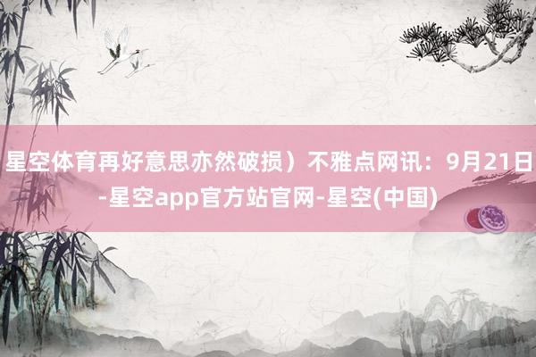 星空体育再好意思亦然破损）不雅点网讯：9月21日-星空app官方站官网-星空(中国)