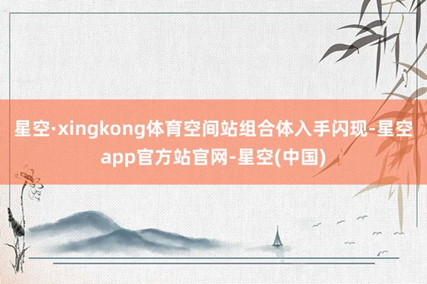 星空·xingkong体育空间站组合体入手闪现-星空app官方站官网-星空(中国)
