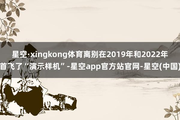 星空·xingkong体育离别在2019年和2022年首飞了“演示样机”-星空app官方站官网-星空(中国)