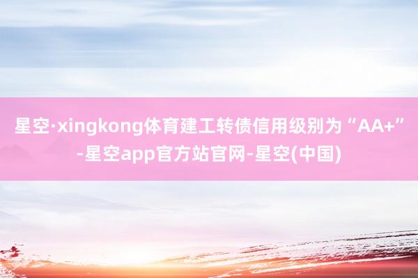 星空·xingkong体育建工转债信用级别为“AA+”-星空app官方站官网-星空(中国)