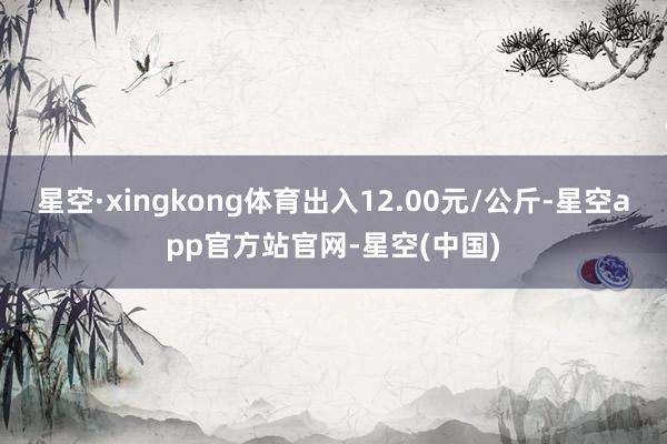 星空·xingkong体育出入12.00元/公斤-星空app官方站官网-星空(中国)