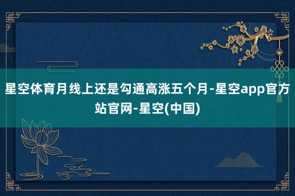 星空体育月线上还是勾通高涨五个月-星空app官方站官网-星空(中国)