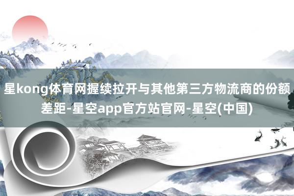 星kong体育网握续拉开与其他第三方物流商的份额差距-星空app官方站官网-星空(中国)