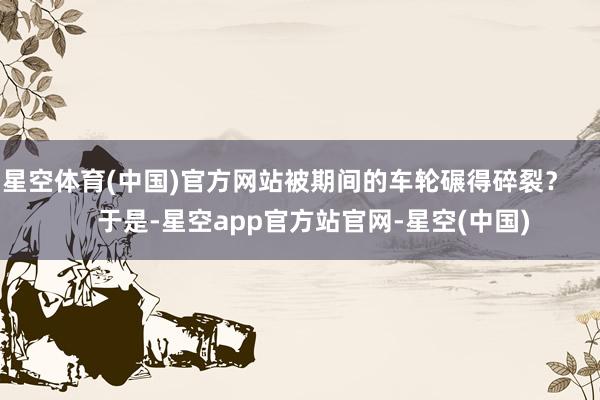 星空体育(中国)官方网站被期间的车轮碾得碎裂？        于是-星空app官方站官网-星空(中国)