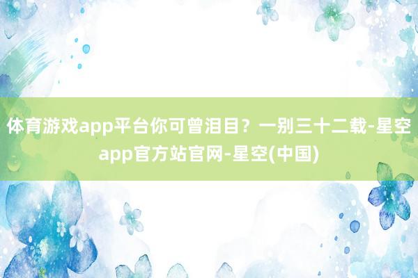 体育游戏app平台你可曾泪目？一别三十二载-星空app官方站官网-星空(中国)