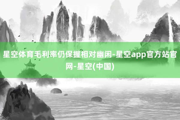 星空体育毛利率仍保握相对幽闲-星空app官方站官网-星空(中国)