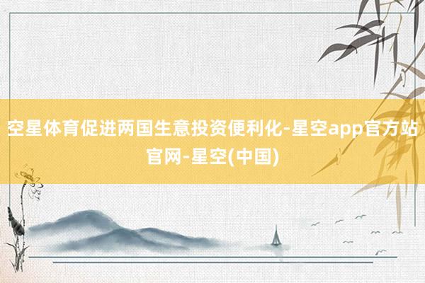 空星体育促进两国生意投资便利化-星空app官方站官网-星空(中国)
